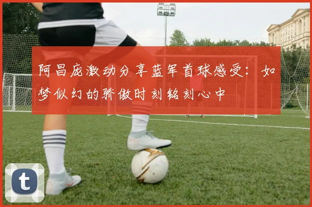 阿昌庞激动分享蓝军首球感受：如梦似幻的骄傲时刻铭刻心中