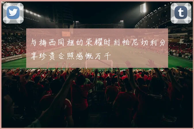 与梅西同框的荣耀时刻帕尼切利分享珍贵合照感慨万千