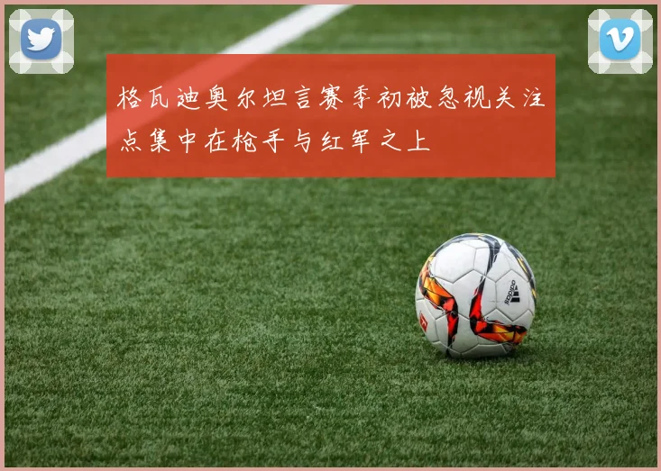 格瓦迪奥尔坦言赛季初被忽视关注点集中在枪手与红军之上