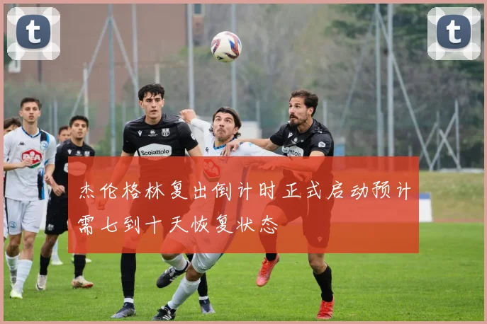 杰伦格林复出倒计时正式启动预计需七到十天恢复状态