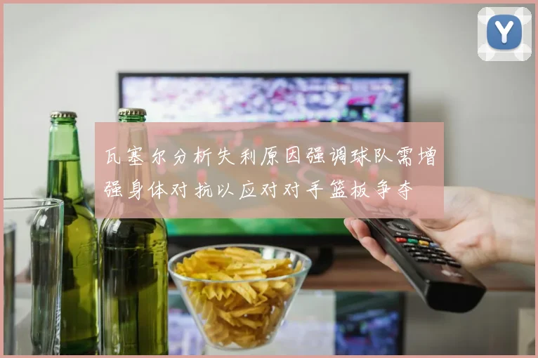 瓦塞尔分析失利原因强调球队需增强身体对抗以应对对手篮板争夺