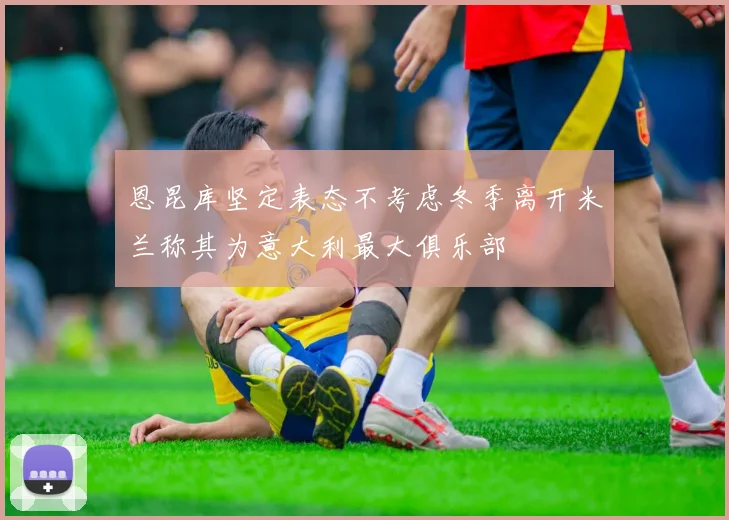 恩昆库坚定表态不考虑冬季离开米兰称其为意大利最大俱乐部