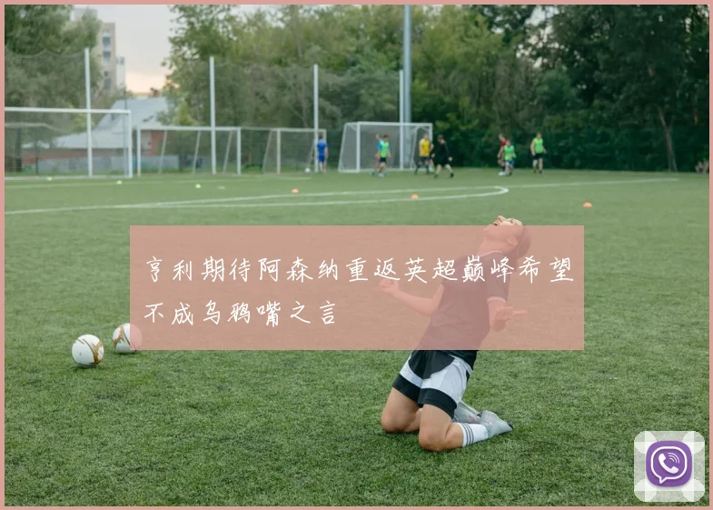 亨利期待阿森纳重返英超巅峰希望不成乌鸦嘴之言
