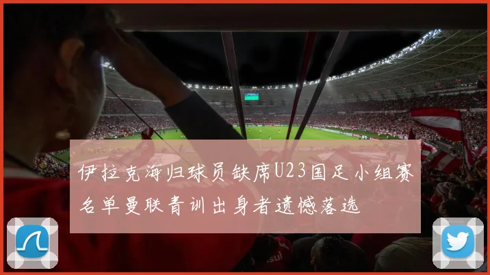 伊拉克海归球员缺席U23国足小组赛名单曼联青训出身者遗憾落选