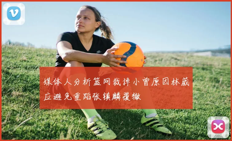媒体人分析篮网裁掉小曾原因林葳应避免重蹈张镇麟覆辙