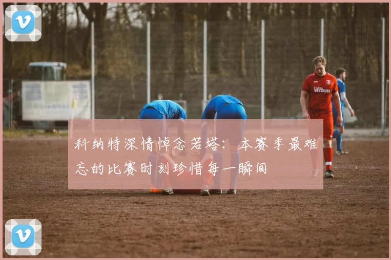 科纳特深情悼念若塔：本赛季最难忘的比赛时刻珍惜每一瞬间