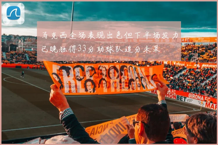 马克西全场表现出色但下半场发力已晚独得33分助球队追分未果