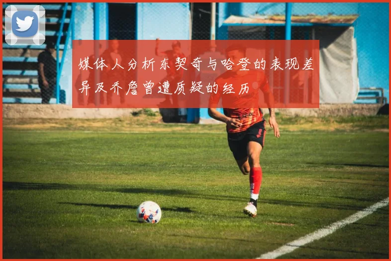 媒体人分析东契奇与哈登的表现差异及乔詹曾遭质疑的经历
