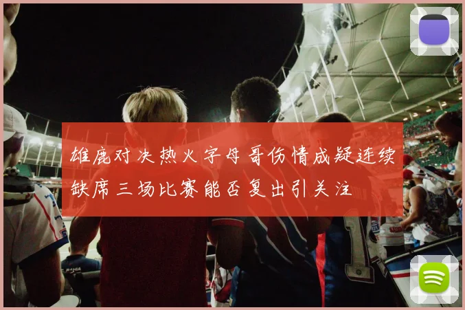 雄鹿对决热火字母哥伤情成疑连续缺席三场比赛能否复出引关注