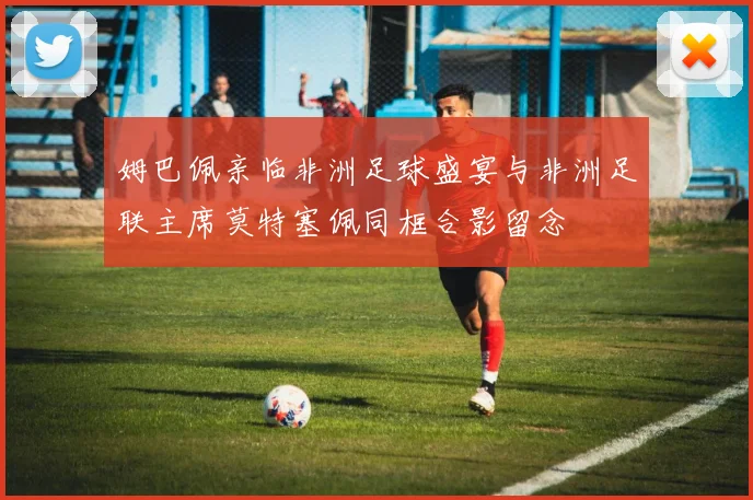 姆巴佩亲临非洲足球盛宴与非洲足联主席莫特塞佩同框合影留念