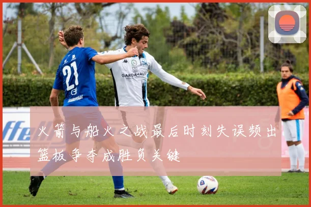 火箭与船火之战最后时刻失误频出篮板争夺成胜负关键