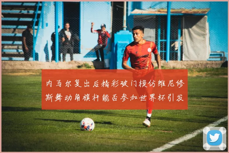 内马尔复出后精彩破门模仿维尼修斯舞动角旗杆能否参加世界杯引发热议