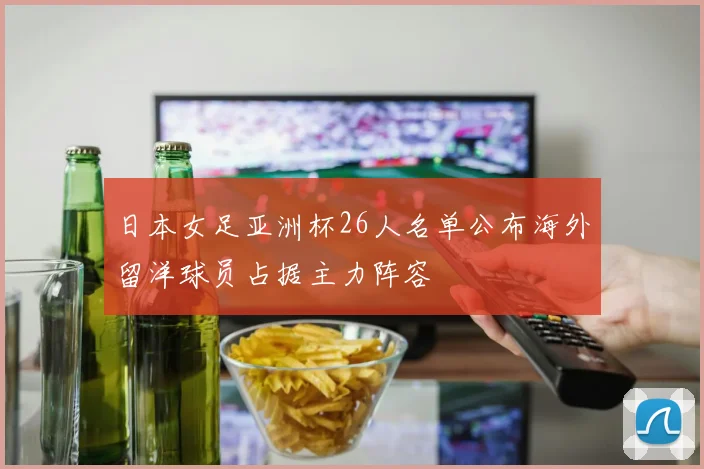日本女足亚洲杯26人名单公布海外留洋球员占据主力阵容