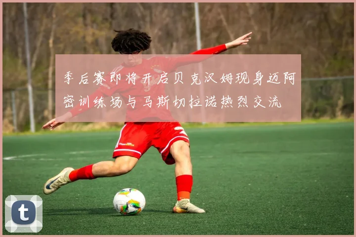季后赛即将开启贝克汉姆现身迈阿密训练场与马斯切拉诺热烈交流