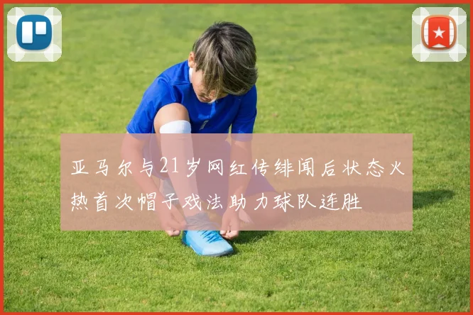 亚马尔与21岁网红传绯闻后状态火热首次帽子戏法助力球队连胜