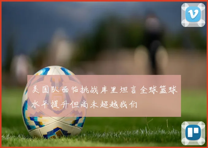 美国队面临挑战库里坦言全球篮球水平提升但尚未超越我们