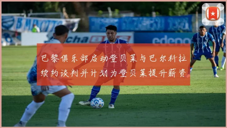 巴黎俱乐部启动登贝莱与巴尔科拉续约谈判并计划为登贝莱提升薪资待遇