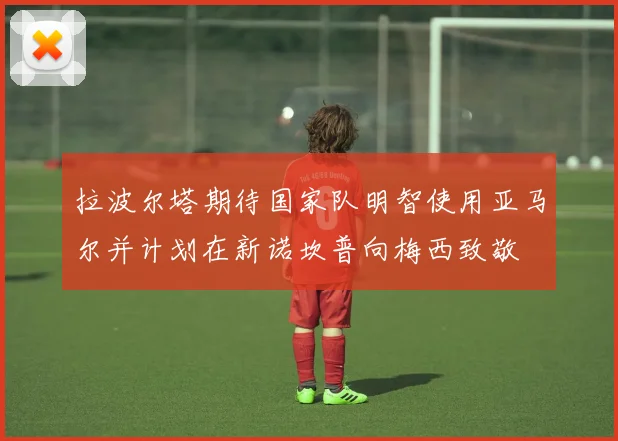 拉波尔塔期待国家队明智使用亚马尔并计划在新诺坎普向梅西致敬