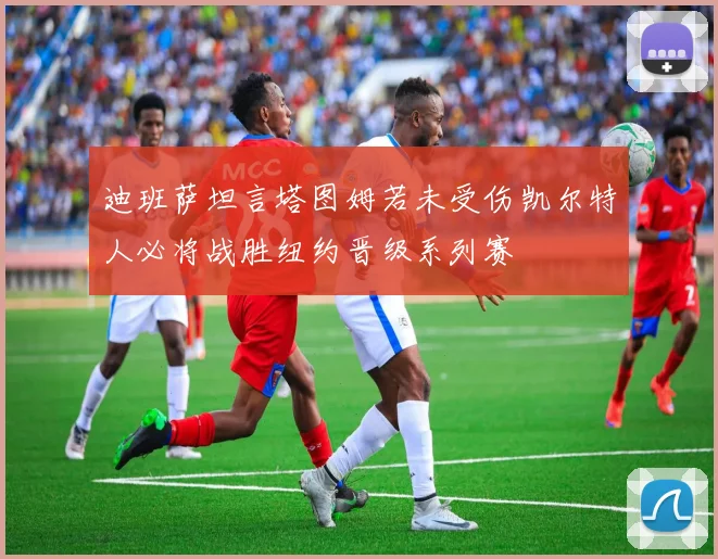 迪班萨坦言塔图姆若未受伤凯尔特人必将战胜纽约晋级系列赛