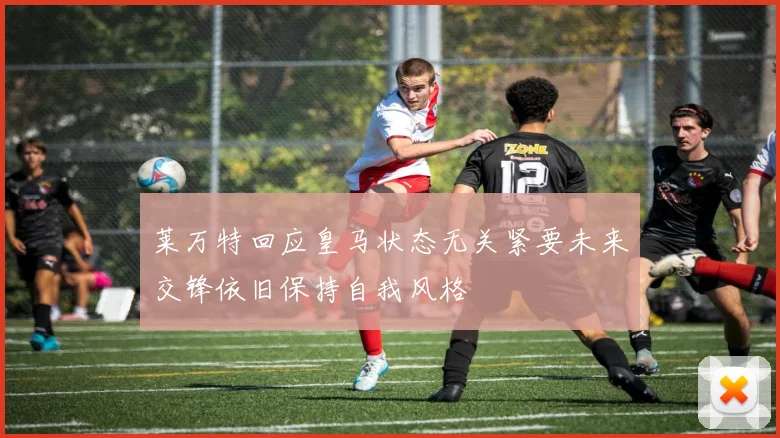 莱万特回应皇马状态无关紧要未来交锋依旧保持自我风格