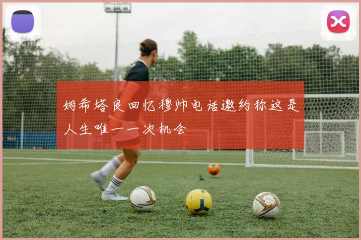 姆希塔良回忆穆帅电话邀约称这是人生唯一一次机会