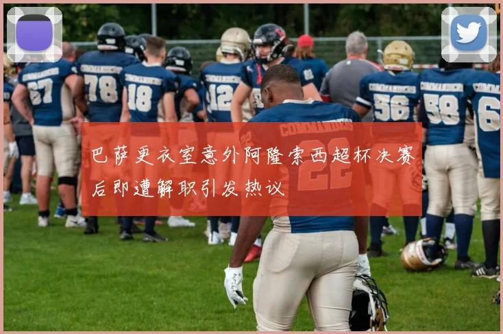 巴萨更衣室意外阿隆索西超杯决赛后即遭解职引发热议