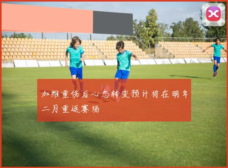 加维重伤后心态转变预计将在明年二月重返赛场