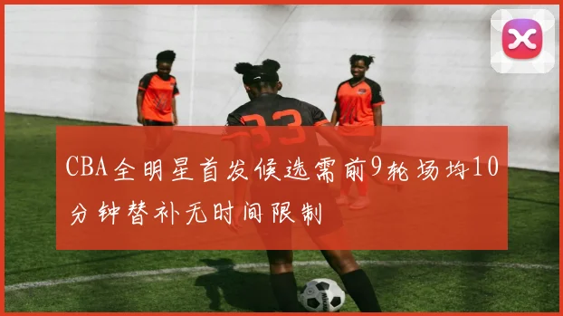 CBA全明星首发候选需前9轮场均10分钟替补无时间限制