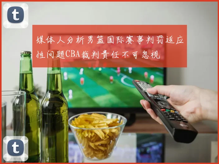 媒体人分析男篮国际赛事判罚适应性问题CBA裁判责任不可忽视