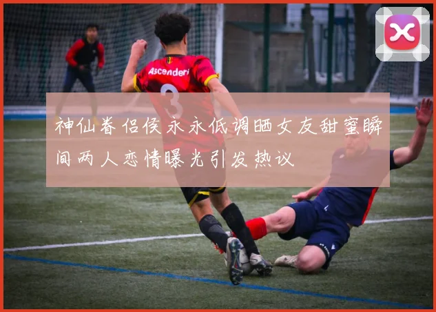 神仙眷侣侯永永低调晒女友甜蜜瞬间两人恋情曝光引发热议