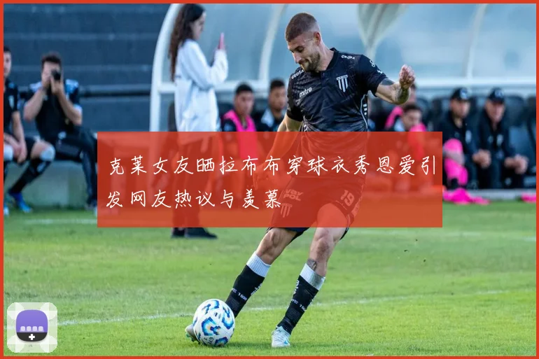 克莱女友晒拉布布穿球衣秀恩爱引发网友热议与羡慕
