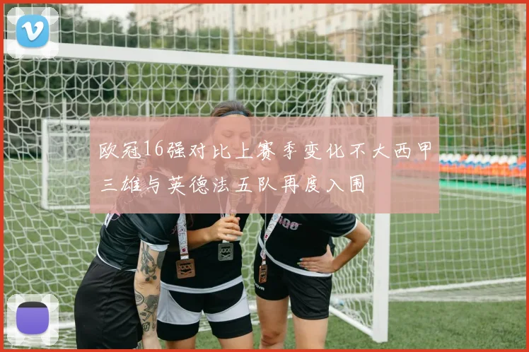 欧冠16强对比上赛季变化不大西甲三雄与英德法五队再度入围