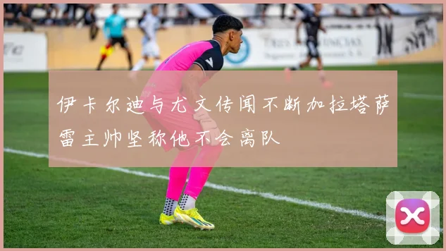 伊卡尔迪与尤文传闻不断加拉塔萨雷主帅坚称他不会离队