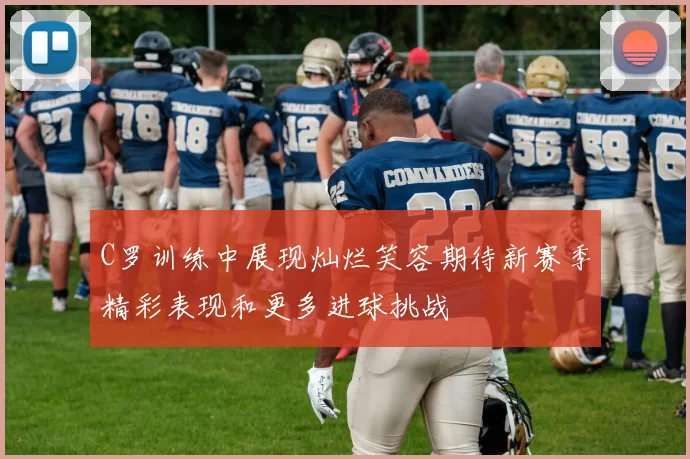 C罗训练中展现灿烂笑容期待新赛季精彩表现和更多进球挑战