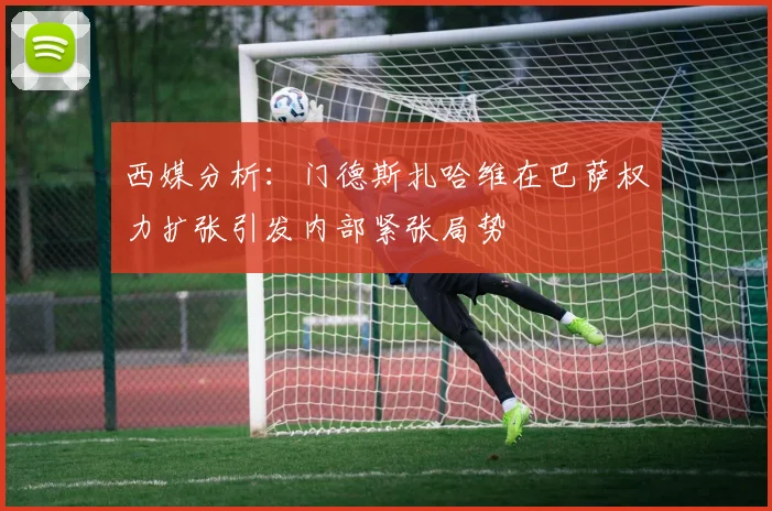 西媒分析：门德斯扎哈维在巴萨权力扩张引发内部紧张局势