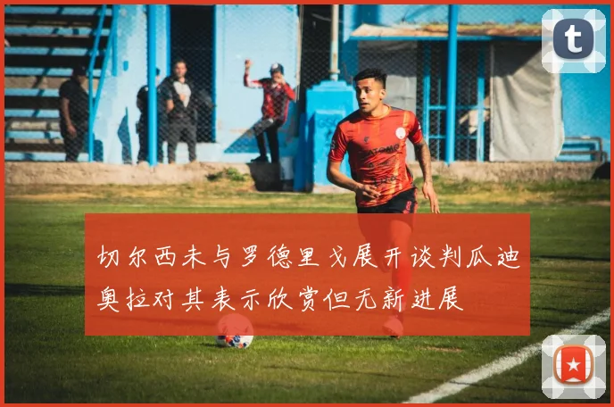 切尔西未与罗德里戈展开谈判瓜迪奥拉对其表示欣赏但无新进展