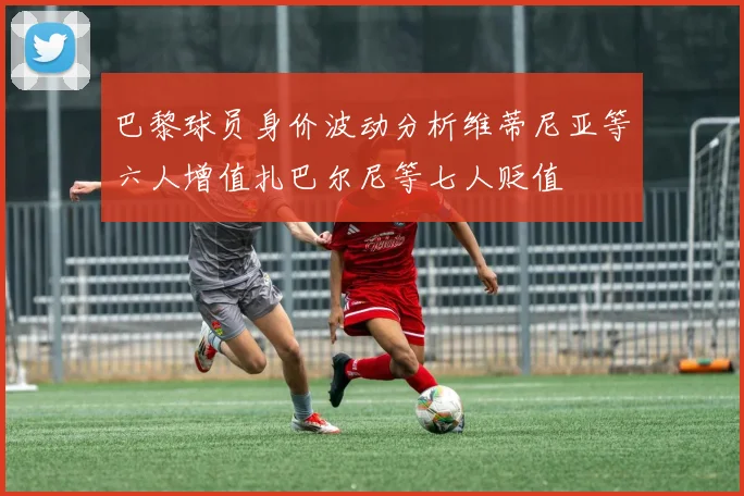 巴黎球员身价波动分析维蒂尼亚等六人增值扎巴尔尼等七人贬值