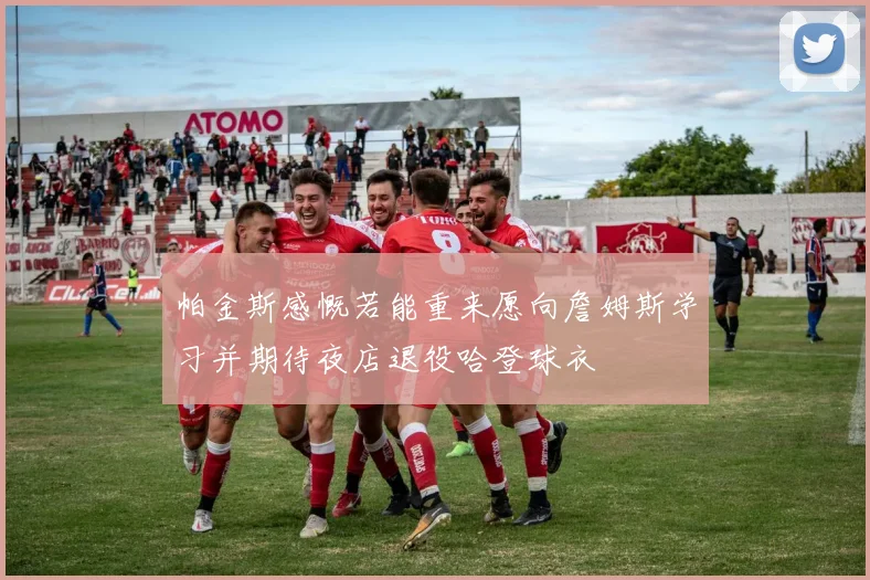 帕金斯感慨若能重来愿向詹姆斯学习并期待夜店退役哈登球衣