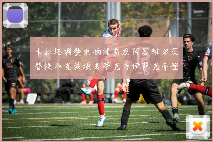 卡拉格调整利物浦首发阵容维尔茨替换加克波埃基蒂克与伊萨克齐登场